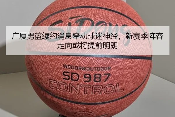 广厦男篮续约消息牵动球迷神经，新赛季阵容走向或将提前明朗 - leyu